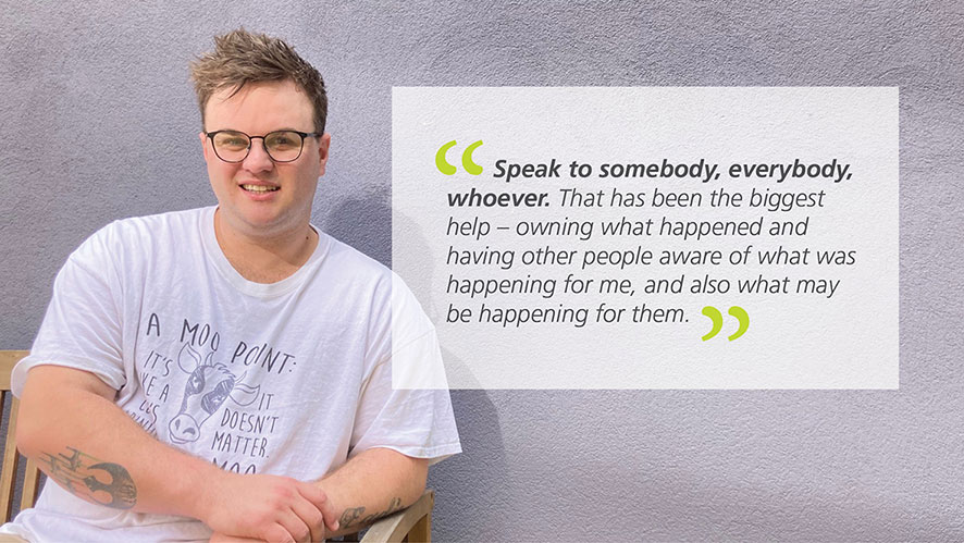 Pictured is Jamie in present time wearing glasses and a white t-shirt. A quote from Jamie about his experience with getting help for gambling is to the right of him that reads “Speak to somebody, everybody, whoever. That has been the biggest help – owning what happened and having other people aware of what was happening for me, and also what may be happening for them.”